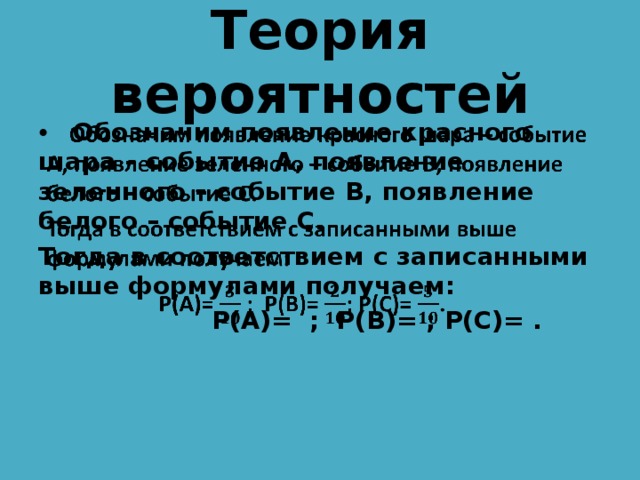 Теория вероятностей  Обозначим появление красного шара – событие А, появление зеленного – событие В, появление белого – событие С.   Тогда в соответствием с записанными выше формулами получаем:  P(A)= ; P(B)= ; P(C)= .  