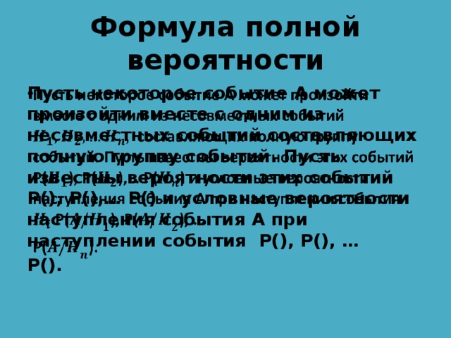 Формула полной вероятности Пусть некоторое событие А может произойти вместе с одним из несовместных событий составляющих полную группу событий. Пусть известны вероятности этих событий P(), P(),… P() и условные вероятности наступления события А при наступлении события P(), P(), …   P(). 