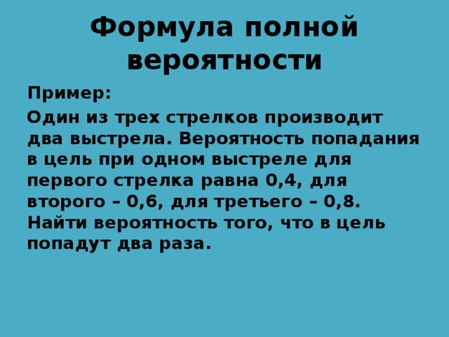 Формула полной вероятности Пример: Один из трех стрелков производит два выстрела. Вероятность попадания в цель при одном выстреле для первого стрелка равна 0,4, для второго – 0,6, для третьего – 0,8. Найти вероятность того, что в цель попадут два раза. 