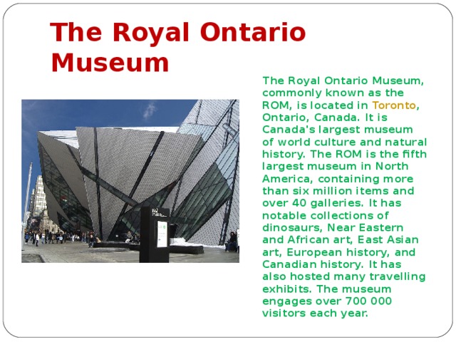 The Royal Ontario Museum  The Royal Ontario Museum, commonly known as the ROM, is located in Toronto , Ontario, Canada. It is Canada's largest museum of world culture and natural history. The ROM is the fifth largest museum in North America, containing more than six million items and over 40 galleries. It has notable collections of dinosaurs, Near Eastern and African art, East Asian art, European history, and Canadian history. It has also hosted many travelling exhibits.  The museum  engages over 700 000 visitors each year. 
