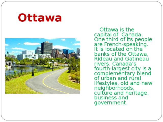 Ottawa  Ottawa is the capital of Canada. One third of its people are French-speaking. It is located on the banks of the Ottawa, Rideau and Gatineau rivers. Canada’s fourth-largest city is a complementary blend of urban and rural lifestyles, old and new neighborhoods, culture and heritage, business and government. 