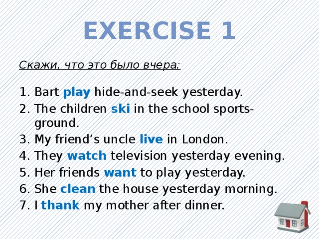 Exercise 1 Скажи, что это было вчера: Bart play  hide-and-seek yesterday. The children ski  in the school sports-ground. My friend’s uncle live  in London. They watch  television yesterday evening. Her friends want  to play yesterday. She clean  the house yesterday morning. I thank  my mother after dinner. 