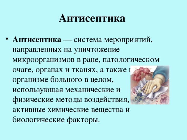 Антисептика Антисептика — система мероприятий, направленных на уничтожение микроорганизмов в ране, патологическом очаге, органах и тканях, а также в организме больного в целом, использующая механические и физические методы воздействия, активные химические вещества и биологические факторы. 