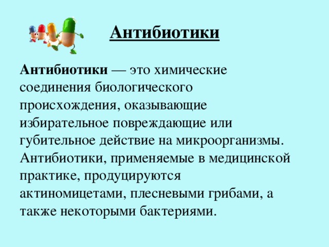 Антибиотики Антибиотики — это химические соединения биологического происхождения, оказывающие избирательное повреждающие или губительное действие на микроорганизмы. Антибиотики, применяемые в медицинской практике, продуцируются актиномицетами, плесневыми грибами, а также некоторыми бактериями. 