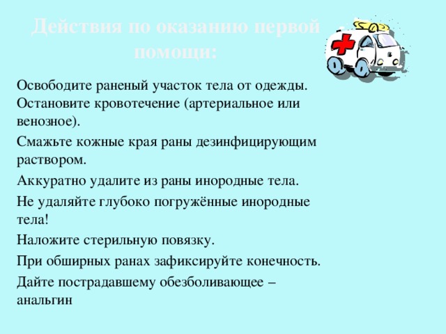 Действия по оказанию первой помощи: Освободите раненый участок тела от одежды. Остановите кровотечение (артериальное или венозное). Смажьте кожные края раны дезинфицирующим раствором. Аккуратно удалите из раны инородные тела. Не удаляйте глубоко погружённые инородные тела! Наложите стерильную повязку. При обширных ранах зафиксируйте конечность. Дайте пострадавшему обезболивающее – анальгин 