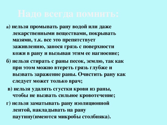 Надо всегда помнить: а ) нельзя промывать рану водой или даже лекарственными веществами, покрывать мазями, т.к. все это препятствует заживлению, занося грязь с поверхности кожи в рану и вызывая этим ее нагноение; б) нельзя стирать с раны песок, землю, так как при этом можно втереть грязь глубже и вызвать заражение раны. Очистить рану как следует может только врач;  в) нельзя удалять сгустки крови из раны, чтобы не вызвать сильное кровотечение; г) нельзя заматывать рану изоляционной лентой, накладывать на рану паутину(имеются микробы столбняка). 