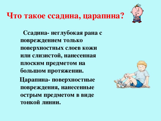 Что такое ссадина, царапина?  Ссадина- неглубокая рана с повреждением только поверхностных слоев кожи или слизистой, нанесенная плоским предметом на большом протяжении.  Царапина- поверхностные повреждения, нанесенные острым предметом в виде тонкой линии. 