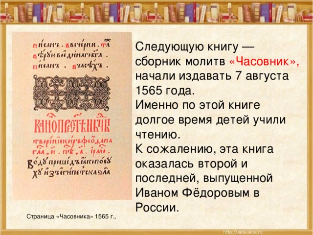 Следующую книгу — сборник молитв «Часовник», начали издавать 7 августа 1565 года. Именно по этой книге долгое время детей учили чтению. К сожалению, эта книга оказалась второй и последней, выпущенной Иваном Фёдоровым в России. Страница «Часовника» 1565 г., 