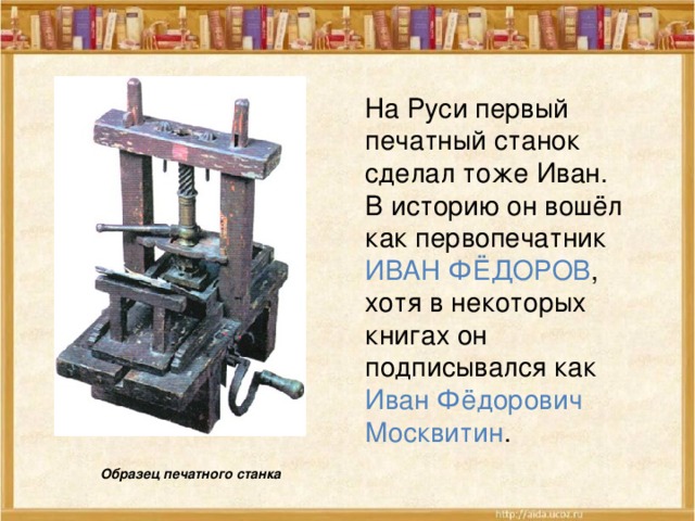 На Руси первый печатный станок сделал тоже Иван. В историю он вошёл как первопечатник ИВАН ФЁДОРОВ , хотя в некоторых книгах он подписывался как Иван Фёдорович Москвитин . Образец печатного станка  