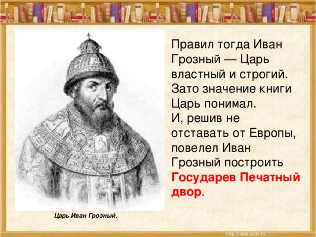 Правил тогда Иван Грозный — Царь властный и строгий. Зато значение книги Царь понимал. И, решив не отставать от Европы, повелел Иван Грозный построить Государев Печатный двор . Царь Иван Грозный. 