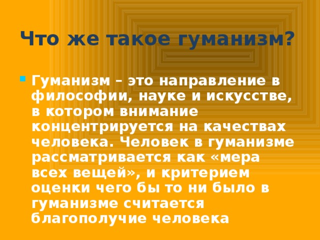 Что же такое гуманизм? Гуманизм – это направление в философии, науке и искусстве, в котором внимание концентрируется на качествах человека. Человек в гуманизме рассматривается как «мера всех вещей», и критерием оценки чего бы то ни было в гуманизме считается благополучие человека  