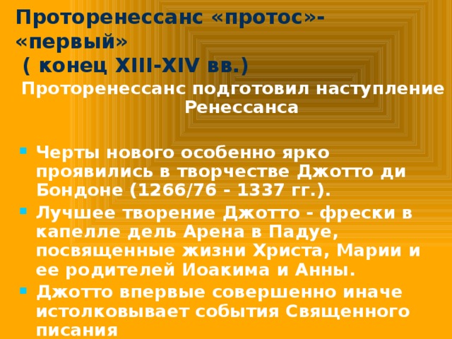 Проторенессанс «протос»- «первый»  ( конец XIII-XIV вв.) Проторенессанс подготовил наступление Ренессанса  Черты нового особенно ярко проявились в творчестве Джотто ди Бондоне (1266/76 - 1337 гг.). Лучшее творение Джотто - фрески в капелле дель Арена в Падуе, посвященные жизни Христа, Марии и ее родителей Иоакима и Анны. Джотто впервые совершенно иначе истолковывает события Священного писания 
