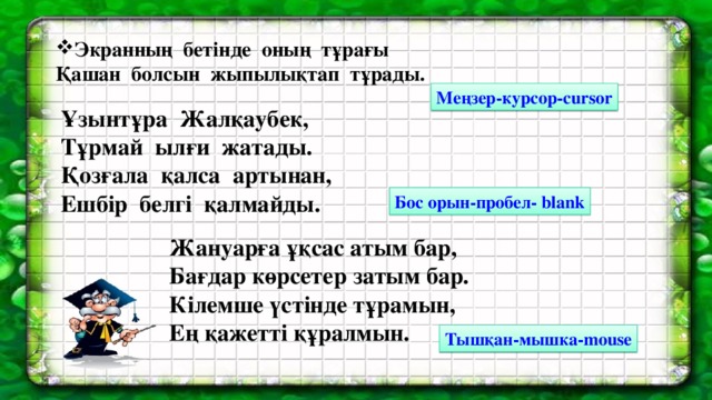 Экранның бетінде оның тұрағы Қашан болсын жыпылықтап тұрады. Меңзер-курсор- cursor Ұзынтұра Жалқаубек, Тұрмай ылғи жатады. Қозғала қалса артынан, Ешбір белгі қалмайды. Бос орын-пробел- blank Жануарға ұқсас атым бар,  Бағдар көрсетер затым бар.  Кілемше үстінде тұрамын,  Ең қажетті құралмын. Тышқан-мышка- mouse  