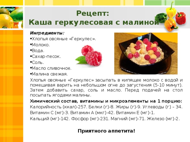 Рецепт:  Каша геркулесовая с малиной Ингредиенты: Хлопья овсяные «Геркулес». Молоко. Вода. Сахар-песок. Соль. Масло сливочное. Малина свежая. Хлопья овсяные «Геркулес» засыпать в кипящее молоко с водой и помешивая варить на небольшом огне до загустения (5-10 минут). Затем добавить сахар, соль и масло. Перед подачей на стол посыпать ягодами малины. Химический состав, витамины и микроэлементы на 1 порцию: Калорийность (ккал)-257. Белки (г)-8. Жиры (г)-9. Углеводы (г) – 34. Витамин С (мг)-3. Витамин А (мкг)-42. Витамин Е (мг)-1. Кальций (мг)-142. Фосфор (мг)-231. Магний (мг)-71. Железо (мг)-2. Приятного аппетита!