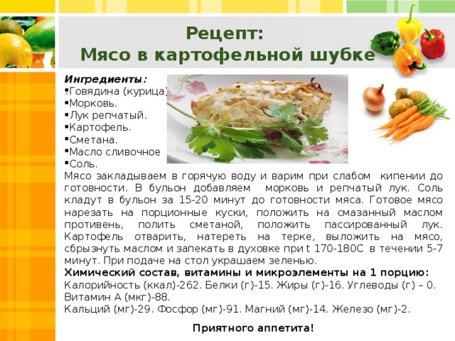 Рецепт:  Мясо в картофельной шубке Ингредиенты: Говядина (курица). Морковь. Лук репчатый. Картофель. Сметана. Масло сливочное Соль. Мясо закладываем в горячую воду и варим при слабом кипении до готовности. В бульон добавляем морковь и репчатый лук. Соль кладут в бульон за 15-20 минут до готовности мяса. Готовое мясо нарезать на порционные куски, положить на смазанный маслом противень, полить сметаной, положить пассированный лук. Картофель отварить, натереть на терке, выложить на мясо, сбрызнуть маслом и запекать в духовке при t 170-180C в течении 5-7 минут. При подаче на стол украшаем зеленью. Химический состав, витамины и микроэлементы на 1 порцию: Калорийность (ккал)-262. Белки (г)-15. Жиры (г)-16. Углеводы (г) – 0. Витамин А (мкг)-88. Кальций (мг)-29. Фосфор (мг)-91. Магний (мг)-14. Железо (мг)-2. Приятного аппетита! .