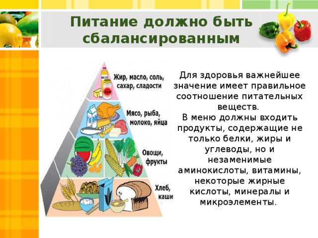 Питание должно быть сбалансированным    Для здоровья важнейшее значение имеет правильное соотношение питательных веществ. В меню должны входить продукты, содержащие не только белки, жиры и углеводы, но и незаменимые аминокислоты, витамины, некоторые жирные кислоты, минералы и микроэлементы.