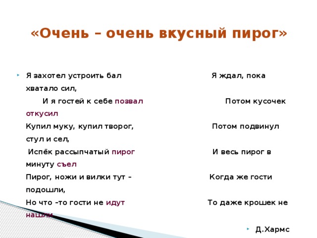 «Очень – очень вкусный пирог» Я захотел устроить бал                                     Я ждал, пока хватало сил, И я гостей к себе позвал                           Потом кусочек откусил Купил муку, купил творог,                               Потом подвинул стул и сел, Испёк рассыпчатый пирог                            И весь пирог в минуту съел Пирог, ножи и вилки тут –                               Когда же гости подошли, Но что –то гости не идут                           То даже крошек не нашли . Д.Хармс 