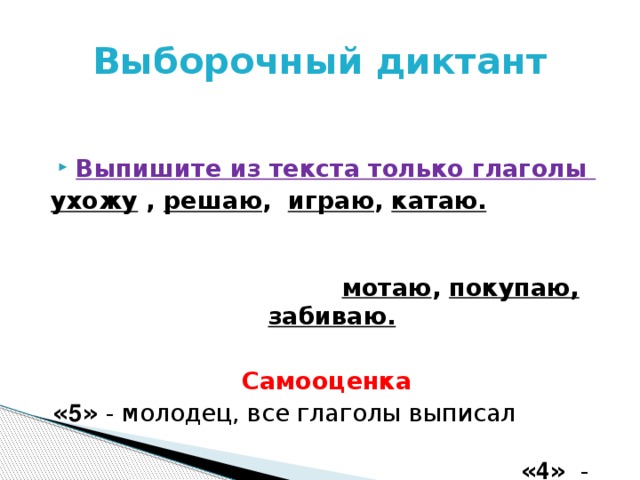 Выборочный диктант  Выпишите из текста только глаголы ухожу  , решаю , играю , катаю.  мотаю , покупаю, забиваю.   Самооценка « 5 » - молодец, все глаголы выписал « 4 » - хорошо, но есть 1-2 ошибки « 3 » - еще не всегда видишь глаголы  