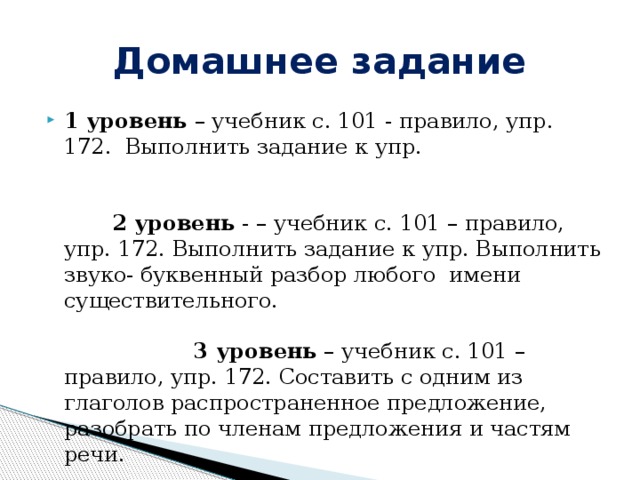 Домашнее задание 1 уровень – учебник с. 101 - правило, упр. 172. Выполнить задание к упр. 2 уровень  - – учебник с. 101 – правило, упр. 172. Выполнить задание к упр. Выполнить звуко- буквенный разбор любого имени существительного. 3 уровень – учебник с. 101 – правило, упр. 172. Составить с одним из глаголов распространенное предложение, разобрать по членам предложения и частям речи. 
