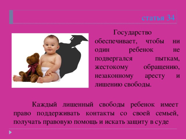 статья 34  Государство обеспечивает, чтобы ни один ребенок не подвергался пыткам, жестокому обращению, незаконному аресту и лишению свободы.   Каждый лишенный свободы ребенок имеет право поддерживать контакты со своей семьей, получать правовую помощь и искать защиту в суде 