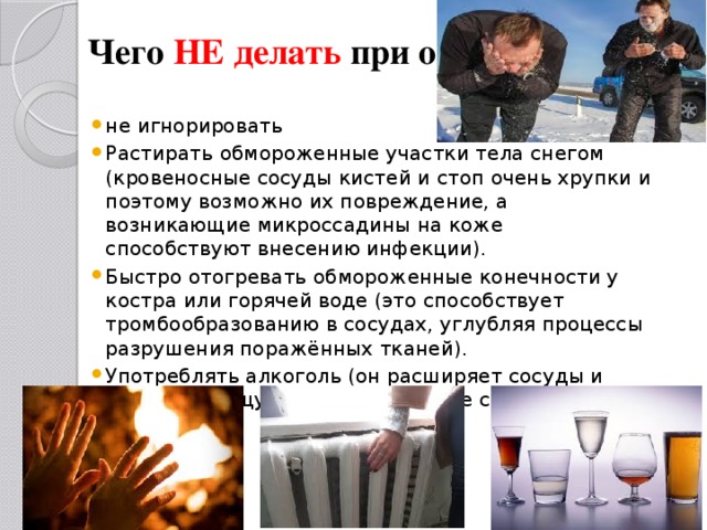 Чего НЕ делать при обморожении   не игнорировать Растирать обмороженные участки тела снегом (кровеносные сосуды кистей и стоп очень хрупки и поэтому возможно их повреждение, а возникающие микроссадины на коже способствуют внесению инфекции). Быстро отогревать обмороженные конечности у костра или горячей воде (это способствует тромбообразованию в сосудах, углубляя процессы разрушения поражённых тканей). Употреблять алкоголь (он расширяет сосуды и лишь даёт ощущение тепла, но не согревает на самом деле)  