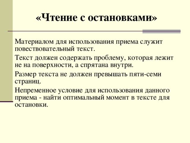 «Чтение с остановками» Материалом для использования приема служит повествовательный текст. Текст должен содержать проблему, которая лежит не на поверхности, а спрятана внутри. Размер текста не должен превышать пяти-семи страниц. Непременное условие для использования данного приема - найти оптимальный момент в тексте для остановки. 