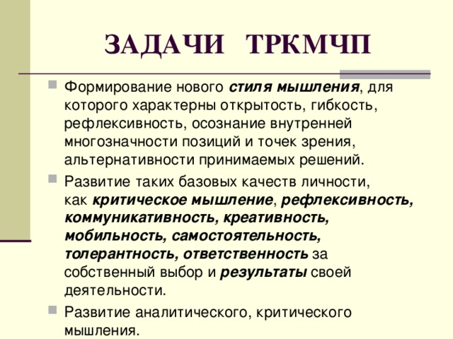 ЗАДАЧИ ТРКМЧП Формирование нового  стиля мышления , для которого характерны открытость, гибкость, рефлексивность, осознание внутренней многозначности позиций и точек зрения, альтернативности принимаемых решений. Развитие таких базовых качеств личности, как  критическое мышление ,  рефлексивность, коммуникативность, креативность, мобильность, самостоятельность, толерантность, ответственность  за собственный выбор и  результаты  своей деятельности. Развитие аналитического, критического мышления. 