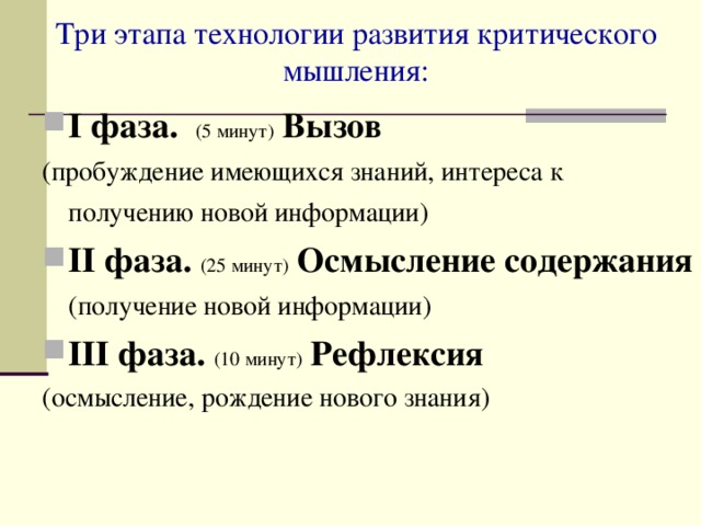 Три этапа технологии развития критического мышления: I фаза.  (5 минут)  Вызов  (пробуждение имеющихся знаний, интереса к получению новой информации)  II фаза.  (25 минут)  Осмысление содержания  (получение новой информации)  III фаза.  (10 минут)  Рефлексия  (осмысление, рождение нового знания) 