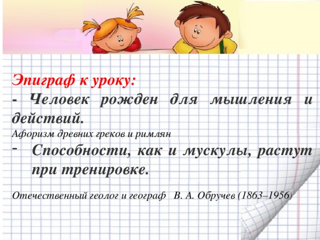 Эпиграф к уроку: - Человек рожден для мышления и действий. Афоризм древних греков и римлян Способности, как и мускулы, растут при тренировке.  Отечественный геолог и географ В. А. Обручев (1863–1956 )