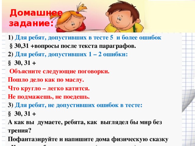 Домашнее  задание: 1) Для ребят, допустивших в тесте 5 и более ошибок  § 30,31 +вопросы после текста параграфов. 2) Для ребят, допустивших 1 – 2 ошибки: § 30, 31 +  Объясните следующие поговорки. Пошло дело как по маслу. Что кругло – легко катится. Не подмажешь, не поедешь. 3) Для ребят, не допустивших ошибок в тесте: § 30, 31 + А как вы думаете, ребята, как выглядел бы мир без трения?   Пофантазируйте и напишите дома физическую сказку «Как я жил без силы трения» ( по желанию)