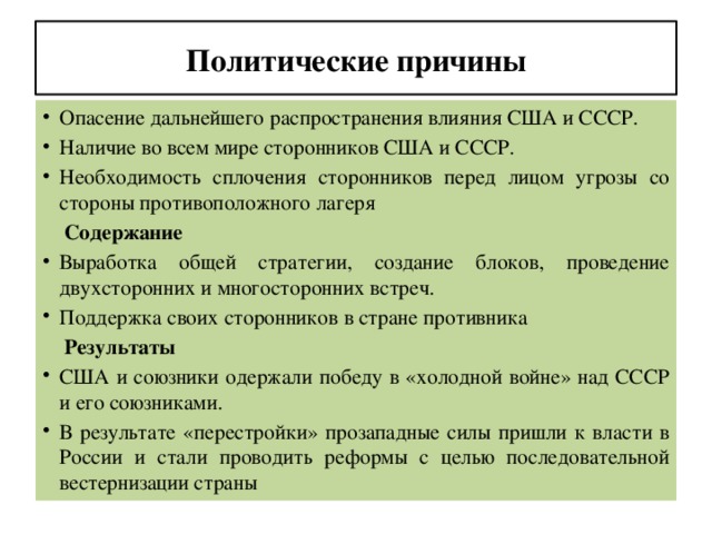 Политические причины Опасение дальнейшего распространения влияния США и СССР. Наличие во всем мире сторонников США и СССР. Необходимость сплочения сторонников перед лицом угрозы со стороны противоположного лагеря  Содержание Выработка общей стратегии, создание блоков, проведение двухсторонних и многосторонних встреч. Поддержка своих сторонников в стране противника  Результаты США и союзники одержали победу в «холодной войне» над СССР и его союзниками. В результате «перестройки» прозападные силы пришли к власти в России и стали проводить реформы с целью последовательной вестернизации страны 