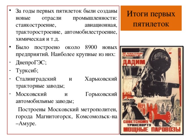 Итоги первых пятилеток За годы первых пятилеток были созданы новые отрасли промышленности: станкостроение, авиационная, тракторостроение, автомобилестроение, химическая и т.д. Было построено около 8900 новых предприятий. Наиболее крупные из них: ДнепроГЭС; Турксиб; Сталинградский и Харьковский тракторные заводы; Московский и Горьковский автомобильные заводы;  Построены Московский метрополитен, города Магнитогорск, Комсомольск-на –Амуре. 