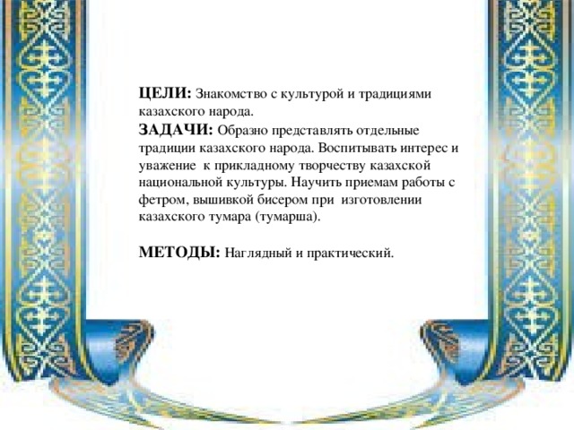 ЦЕЛИ: Знакомство с культурой и традициями казахского народа. ЗАДАЧИ: Образно представлять отдельные традиции казахского народа. Воспитывать интерес и уважение к прикладному творчеству казахской национальной культуры. Научить приемам работы с фетром, вышивкой бисером при изготовлении казахского тумара (тумарша). МЕТОДЫ: Наглядный и практический.  
