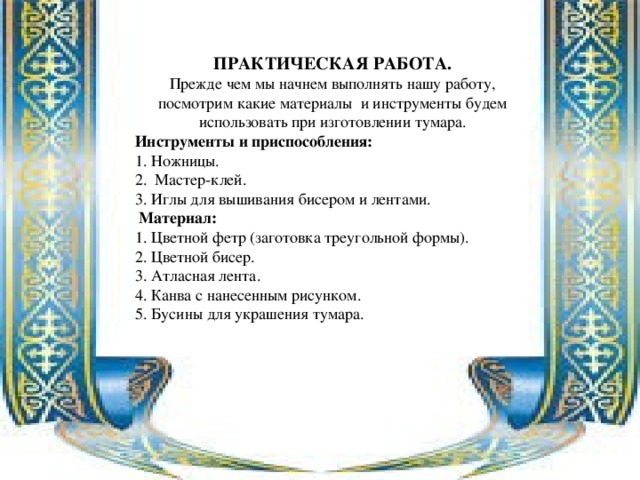 ПРАКТИЧЕСКАЯ РАБОТА. Прежде чем мы начнем выполнять нашу работу, посмотрим какие материалы и инструменты будем использовать при изготовлении тумара. Инструменты и приспособления: 1. Ножницы. 2. Мастер-клей. 3. Иглы для вышивания бисером и лентами.  Материал: 1. Цветной фетр (заготовка треугольной формы). 2. Цветной бисер. 3. Атласная лента. 4. Канва с нанесенным рисунком. 5. Бусины для украшения тумара. 
