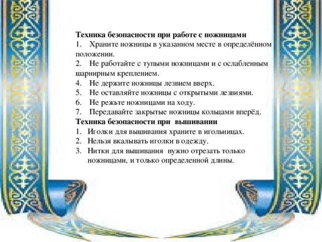 Техника безопасности при работе с ножницами 1. Храните ножницы в указанном месте в определённом положении. 2. Не работайте с тупыми ножницами и с ослабленным шарнирным креплением. 4. Не держите ножницы лезвием вверх. 5. Не оставляйте ножницы с открытыми лезвиями. 6. Не режьте ножницами на ходу. 7. Передавайте закрытые ножницы кольцами вперёд. Техника безопасности при вышивании Иголки для вышивания храните в игольницах. Нельзя вкалывать иголки в одежду. Нитки для вышивания нужно отрезать только ножницами, и только определенной длины. 
