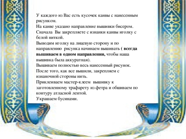 У каждого из Вас есть кусочек канвы с нанесенным рисунком. На канве указано направление вышивки бисером. Сначала Вы закрепляете с изнанки канвы иголку с белой ниткой. Выводим иголку на лицевую сторону и по направлению рисунка начинаем вышивать ( всегда вышиваем в одном направлении, чтобы наша вышивка была аккуратная). Вышиваем полностью весь нанесенный рисунок. После того, как все вышили, закрепляем с изнаночной стороны нить. Приклеиваем мастер-клеем вышивку к заготовленному трафарету из фетра и обшиваем по контуру атласной лентой. Украшаем бусинами. 