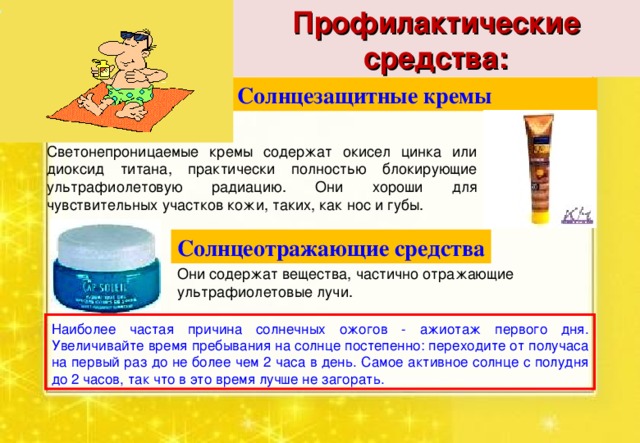 Профилактические средства: Солнцезащитные кремы  Светонепроницаемые кремы содержат окисел цинка или диоксид титана, практически полностью блокирующие ультрафиолетовую радиацию. Они хороши для чувствительных участков кожи, таких, как нос и губы. Солнцеотражающие средства Они содержат вещества, частично отражающие ультрафиолетовые лучи. Наиболее частая причина солнечных ожогов - ажиотаж первого дня. Увеличивайте время пребывания на солнце постепенно: переходите от получаса на первый раз до не более чем 2 часа в день. Самое активное солнце с полудня до 2 часов, так что в это время лучше не загорать. 