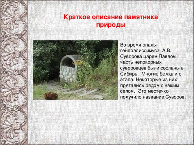 Краткое описание памятника природы Во время опалы генералиссимуса А.В. Суворова царем Павлом I часть непокорных суворовцев были сосланы в Сибирь. Многие бежали с этапа. Некоторые из них прятались рядом с нашим селом. Это местечко получило название Суворов. 