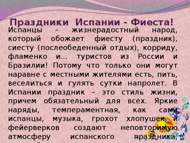 Праздники Испании - Фиеста!   Испанцы – жизнерадостный народ, который обожает фиесту (праздник), сиесту (послеобеденный отдых), корриду, фламенко и… туристов из России и Бразилии! Потому что только они могут наравне с местными жителями есть, пить, веселиться и гулять сутки напролет. В Испании праздник – это стиль жизни, причем обязательный для всех. Яркие наряды, темпераментная, как сами испанцы, музыка, грохот хлопушек и фейерверков создают неповторимую атмосферу испанского праздника, который не может оставить равнодушным никого. 
