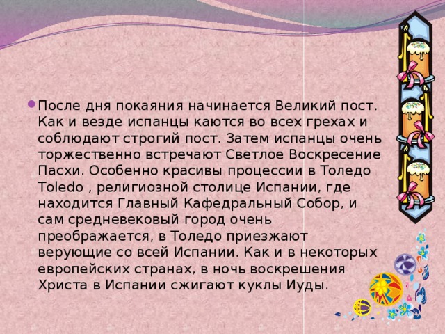После дня покаяния начинается Великий пост. Как и везде испанцы каются во всех грехах и соблюдают строгий пост. Затем испанцы очень торжественно встречают Светлое Воскресение Пасхи. Особенно красивы процессии в Толедо Toledo , религиозной столице Испании, где находится Главный Кафедральный Собор, и сам средневековый город очень преображается, в Толедо приезжают верующие со всей Испании. Как и в некоторых европейских странах, в ночь воскрешения Христа в Испании сжигают куклы Иуды. 