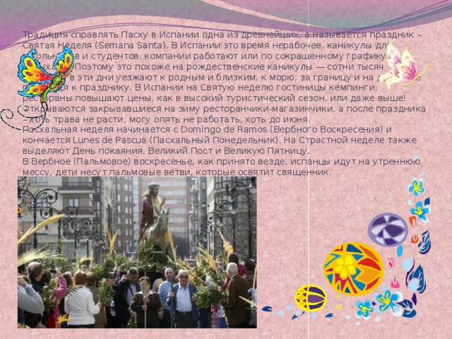 Традиция справлять Пасху в Испании одна из древнейших, а называется праздник – Святая Неделя (Semana Santa). В Испании это время нерабочее, каникулы для школьников и студентов, компании работают или по сокращенному графику или отдыхают. Поэтому это похоже на рождественские каникулы — сотни тысяч испанцев в эти дни уезжают к родным и близким, к морю, за границу и на дачи. Все готовятся к празднику. В Испании на Святую неделю гостиницы кемпинги, рестораны повышают цены, как в высокий туристический сезон, или даже выше!  Открываются закрывавшиеся на зиму ресторанчики-магазинчики, а после праздника – хоть трава не расти, могу опять не работать, хоть до июня.  Пасхальная неделя начинается с Domingo de Ramos (Вербного Воскресения) и кончается Lunes de Pascua (Пасхальный Понедельник). На Страстной неделе также выделяют День покаяния, Великий Пост и Великую Пятницу.  В Вербное (Пальмовое) воскресенье, как принято везде, испанцы идут на утреннюю мессу, дети несут пальмовые ветви, которые освятит священник.   