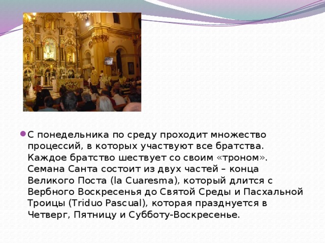 С понедельника по среду проходит множество процессий, в которых участвуют все братства. Каждое братство шествует со своим «троном». Семана Санта состоит из двух частей – конца Великого Поста (la Cuaresma), который длится с Вербного Воскресенья до Святой Среды и Пасхальной Троицы (Triduo Pascual), которая празднуется в Четверг, Пятницу и Субботу-Воскресенье. 