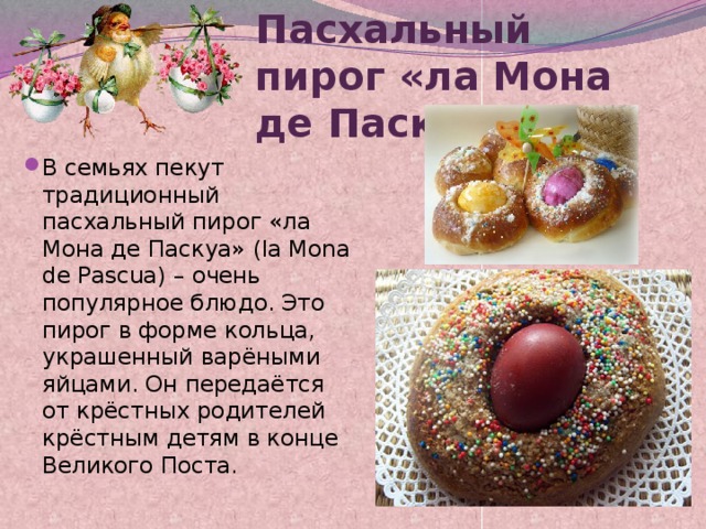 Пасхальный пирог «ла Мона де Паскуа»   В семьях пекут традиционный пасхальный пирог «ла Мона де Паскуа» (la Mona de Pascua) – очень популярное блюдо. Это пирог в форме кольца, украшенный варёными яйцами. Он передаётся от крёстных родителей крёстным детям в конце Великого Поста. 