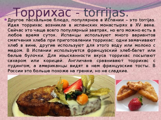 Торрихас - torrijas. Другое пасхальное блюдо, популярное в Испании – это torrijas. Идея торрихас возникла в испанских монастырях в XV веке. Сейчас это чаще всего популярный завтрак, но его можно есть в любое время суток. Испанцы используют много вариантов смягчения хлеба при приготовлении торрихас: одни замачивают хлеб в вине, другие используют для этого воду или молоко с медом. В Испании используется французский хлеб-багет или белые булочки. Для изысканности вкуса торрихас посыпают сахаром или корицей. Англичане сравнивают торрихас с пудингом, а американцы видят в нем французские тосты. В России это больше похоже на гренки, но не сладкие.  