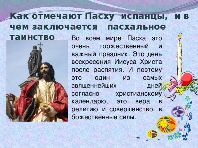 Как отмечают Пасху испанцы, и в чем заключается пасхальное таинство             Во всем мире Пасха это очень торжественный и важный праздник. Это день воскресения Иисуса Христа после распятия. И поэтому это один из самых священнейших дней согласно христианскому календарю, это вера в религию и совершенство, в божественные силы. 