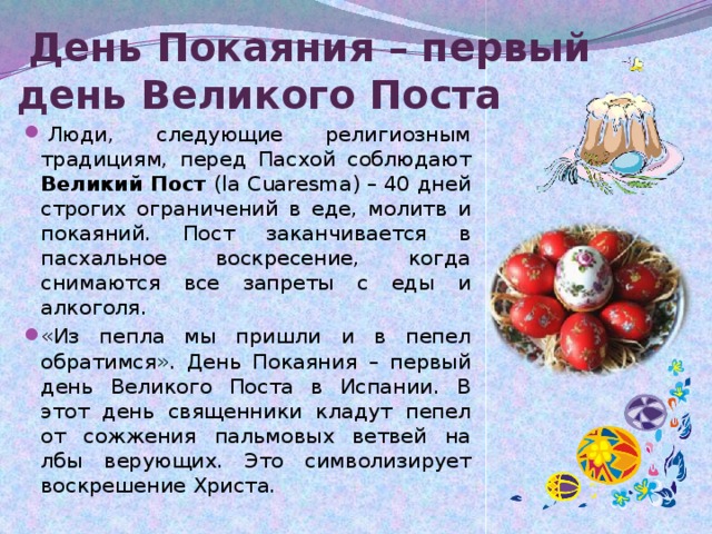  День Покаяния – первый день Великого Поста   Люди, следующие религиозным традициям, перед Пасхой соблюдают Великий Пост (la Cuaresma) – 40 дней строгих ограничений в еде, молитв и покаяний. Пост заканчивается в пасхальное воскресение, когда снимаются все запреты с еды и алкоголя. «Из пепла мы пришли и в пепел обратимся». День Покаяния – первый день Великого Поста в Испании. В этот день священники кладут пепел от сожжения пальмовых ветвей на лбы верующих. Это символизирует воскрешение Христа. 