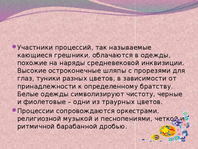 Участники процессий, так называемые кающиеся грешники, облачаются в одежды, похожие на наряды средневековой инквизиции. Высокие остроконечные шляпы с прорезями для глаз, туники разных цветов, в зависимости от принадлежности к определенному братству. Белые одежды символизируют чистоту, черные и фиолетовые – одни из траурных цветов. Процессии сопровождаются оркестрами, религиозной музыкой и песнопениями, четкой и ритмичной барабанной дробью. 