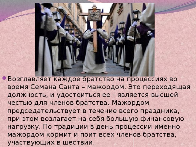 Возглавляет каждое братство на процессиях во время Семана Санта – мажордом. Это переходящая должность, и удостоиться ее - является высшей честью для членов братства. Мажордом председательствует в течение всего праздника, при этом возлагает на себя большую финансовую нагрузку. По традиции в день процессии именно мажордом кормит и поит всех членов братства, участвующих в шествии. 