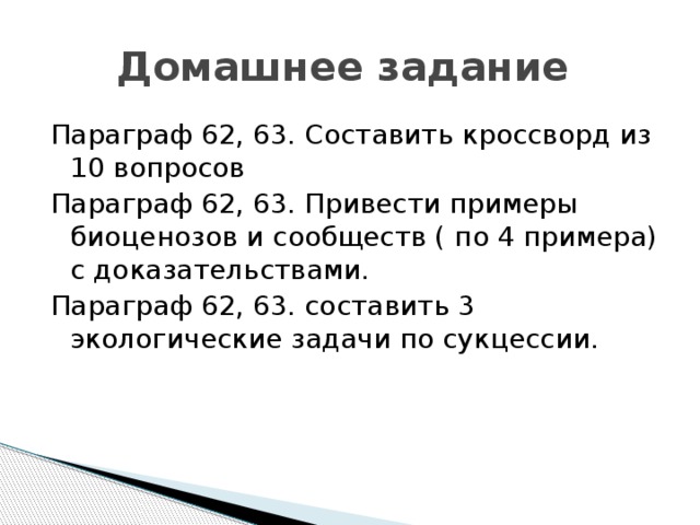 Домашнее задание Параграф 62, 63. Составить кроссворд из 10 вопросов Параграф 62, 63. Привести примеры биоценозов и сообществ ( по 4 примера) с доказательствами. Параграф 62, 63. составить 3 экологические задачи по сукцессии. 