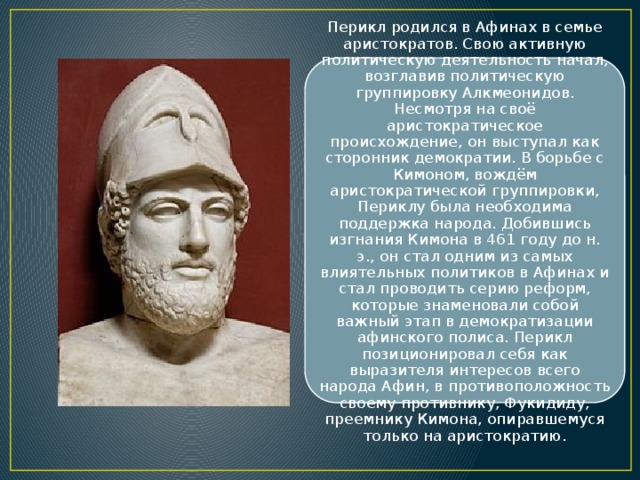 Перикл родился в Афинах в семье аристократов. Свою активную политическую деятельность начал, возглавив политическую группировку Алкмеонидов. Несмотря на своё аристократическое происхождение, он выступал как сторонник демократии. В борьбе с Кимоном, вождём аристократической группировки, Периклу была необходима поддержка народа. Добившись изгнания Кимона в 461 году до н. э., он стал одним из самых влиятельных политиков в Афинах и стал проводить серию реформ, которые знаменовали собой важный этап в демократизации афинского полиса. Перикл позиционировал себя как выразителя интересов всего народа Афин, в противоположность своему противнику, Фукидиду, преемнику Кимона, опиравшемуся только на аристократию. 